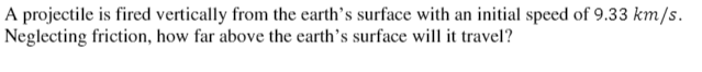 A projectile is fired vertically from the earth's surface with an initial speed of 9.33 km/s.
Neglecting friction, how far above the earth's surface will it travel?
