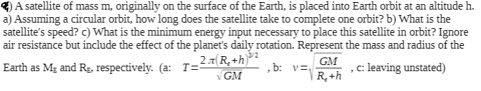 A satellite of mass m, originally on the surface of the Earth, is placed into Earth orbit at an altitude h.
a) Assuming a circular orbit, how long does the satellite take to complete one orbit? b) What is the
satellite's speed? c) What is the minimum energy input necessary to place this satellite in orbit? Ignore
air resistance but include the effect of the planet's daily rotation. Represent the mass and radius of the
3/2
2.7(R_ +h]
GM
Earth as Mg and Rg, respectively. (a: T=
• b:
c: leaving unstated)
GM
R+h
