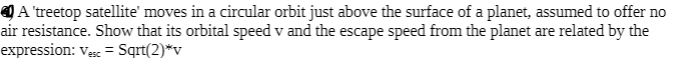 Q A 'treetop satellite' moves in a circular orbit just above the surface of a planet, assumed to offer no
air resistance. Show that its orbital speed v and the escape speed from the planet are related by the
expression: ves = Sqrt(2)*v
%3D
