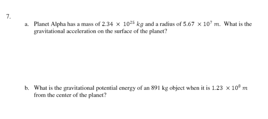 7.
a. Planet Alpha has a mass of 2.34 × 1025 kg and a radius of 5.67 × 107 m. What is the
gravitational acceleration on the surface of the planet?
b. What is the gravitational potential energy of an 891 kg object when it is 1.23 × 108 m
from the center of the planet?
