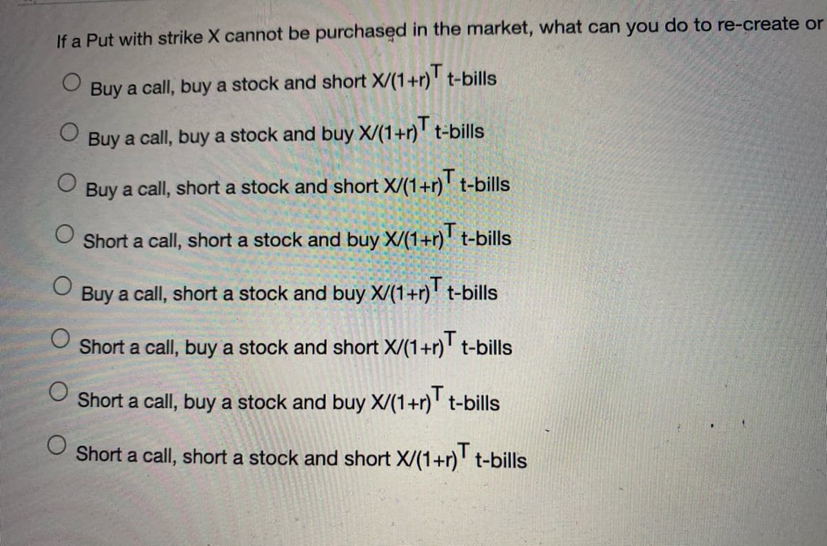 If a Put with strike X cannot be purchased in the market, what can you do to re-create or
Buy a call, buy a stock and short X/(1+r) t-bills
Buy a call, buy a stock and buy X/(1+r)' t-bills
Buy a call, short a stock and short X/(1+r) t-bills
O Short a call, short a stock and buy X/(1+r)' t-bills
Buy a call, short a stock and buy X/(1+r)' t-bills
Short a call, buy a stock and short X/(1+r)' t-bills
Short a call, buy a stock and buy X/(1+r)' t-bills
Short a call, short a stock and short X/(1+r)' t-bills
