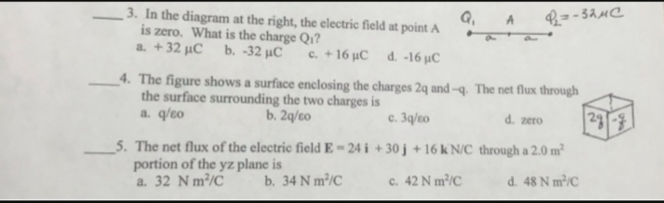 3. In the diagram at the right, the electric field at point A
is zero. What is the charge Q1?
a. +32 µC
b. -32 µC
c. + 16 µC
d-16 μC
4. The figure shows a surface enclosing the charges 2q and-q. The net flux through
the surface surrounding the two charges is
b. 2q/to
298
a. q/eo
с. Зд/во
d. zero
5. The net flux of the electric field E =24 i + 30 j + 16 k' N/C through a 2.0 m²
portion of the yz plane is
a. 32 N m/C
c. 42 N m³/C
d. 48 N m/C
b. 34 N m³/C
