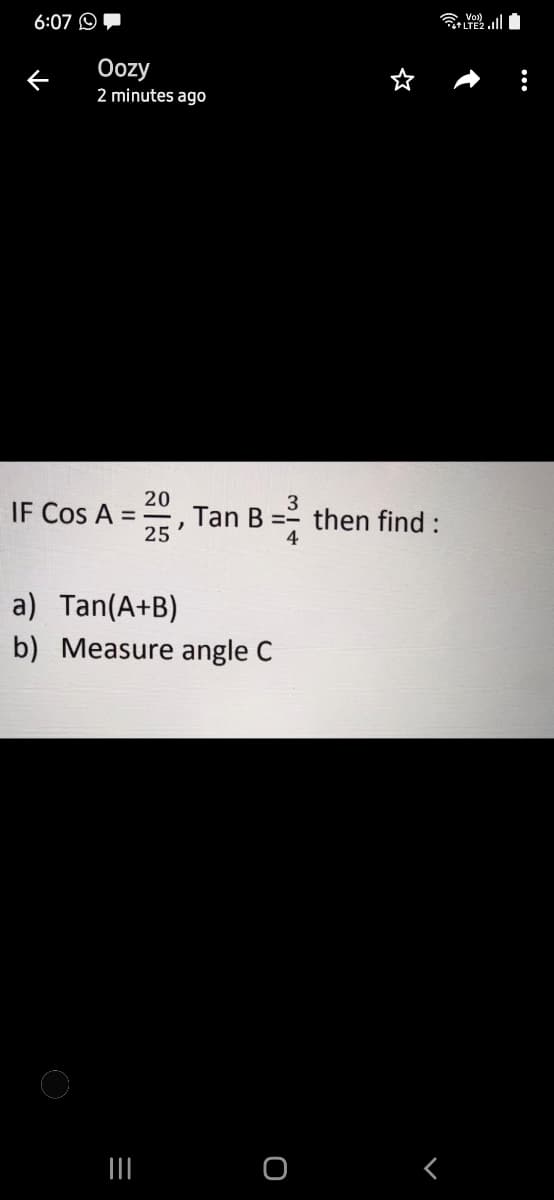 6:07 O,
Oozy
2 minutes ago
20
3
IF Cos A =
Tan B =- then find :
25
4
a) Tan(A+B)
b) Measure angle C
