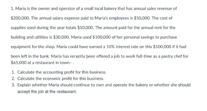 1. Maria is the owner and operator of a small local bakery that has annual sales revenue of
$200,000. The annual salary expense paid to Maria's employees is $50,000. The cost of
supplies used during the year totals $50,000. The amount paid for the annual rent for the
building and utilities is $30,000. Maria used $100,000 of her personal savings to purchase
equipment for the shop. Maria could have earned a 10% interest rate on this $100,000 if it had
been left in the bank. Maria has rerently been offered a job to work full-time as a pastry chef for
$65,000 at a restaurant in town..
1. Calculate the accounting profit for this business.
2. Calculate the economic profit for this business.
3. Explain whether Maria should continue to own and operate the bakery or whether she should
accept the job at the restaurant.
