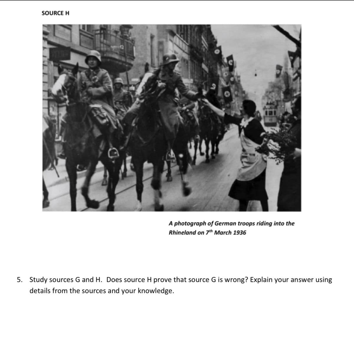 SOURCE H
T
A photograph of German troops riding into the
Rhineland on 7th March 1936
5. Study sources G and H. Does source H prove that source G is wrong? Explain your answer using
details from the sources and your knowledge.