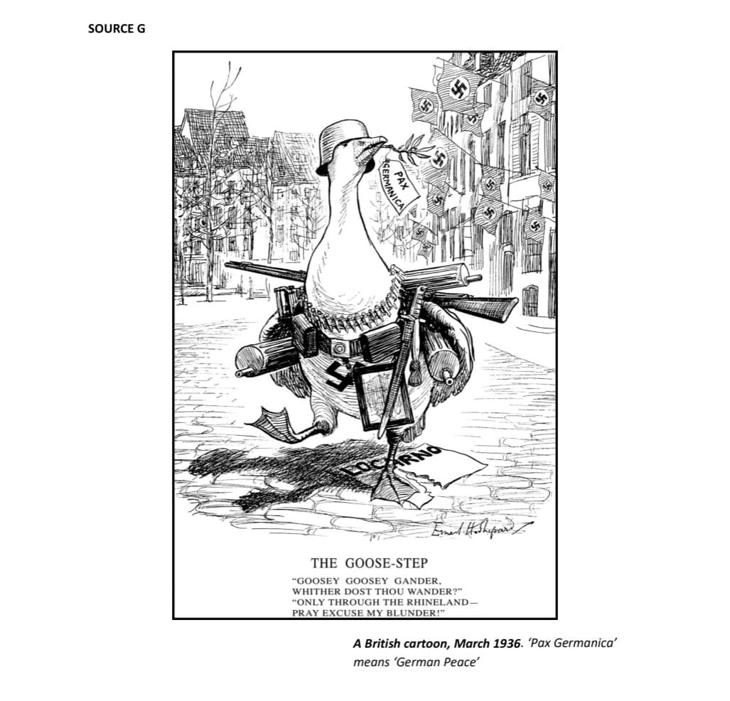 SOURCE G
制度不同,
ATT
GERMANI
PAX
Erment Hoshepard I
THE GOOSE-STEP
"GOOSEY GOOSEY GANDER,
WHITHER DOST THOU WANDER?"
"ONLY THROUGH THE RHINELAND-
PRAY EXCUSE MY BLUNDER!"
A British cartoon, March 1936. 'Pax Germanica'
means 'German Peace'