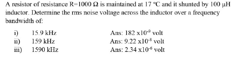 A resistor of resistance R=1000 2 is maintained at 17 °C and it shunted by 100 µH
inductor. Determine the rms noise voltage across the inductor over a frequency
bandwidth of:
i)
15.9 kHz
Ans: 182 x10-⁹ volt
Ans: 9.22 x10-8 volt
11)
159 kHz
iii)
1590 kHz
Ans: 2.34 x10-6 volt