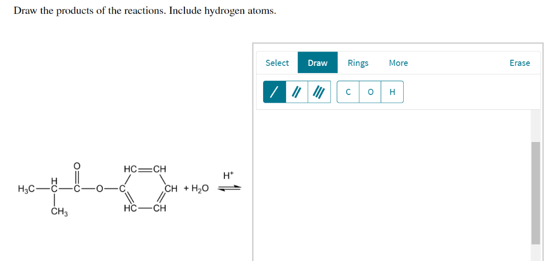 Draw the products of the reactions. Include hydrogen atoms.
HC=CH
Hy
HC—CH
H3C-
CH3
CH + H2O
H*
Select
Draw Rings
C O
More
H
Erase