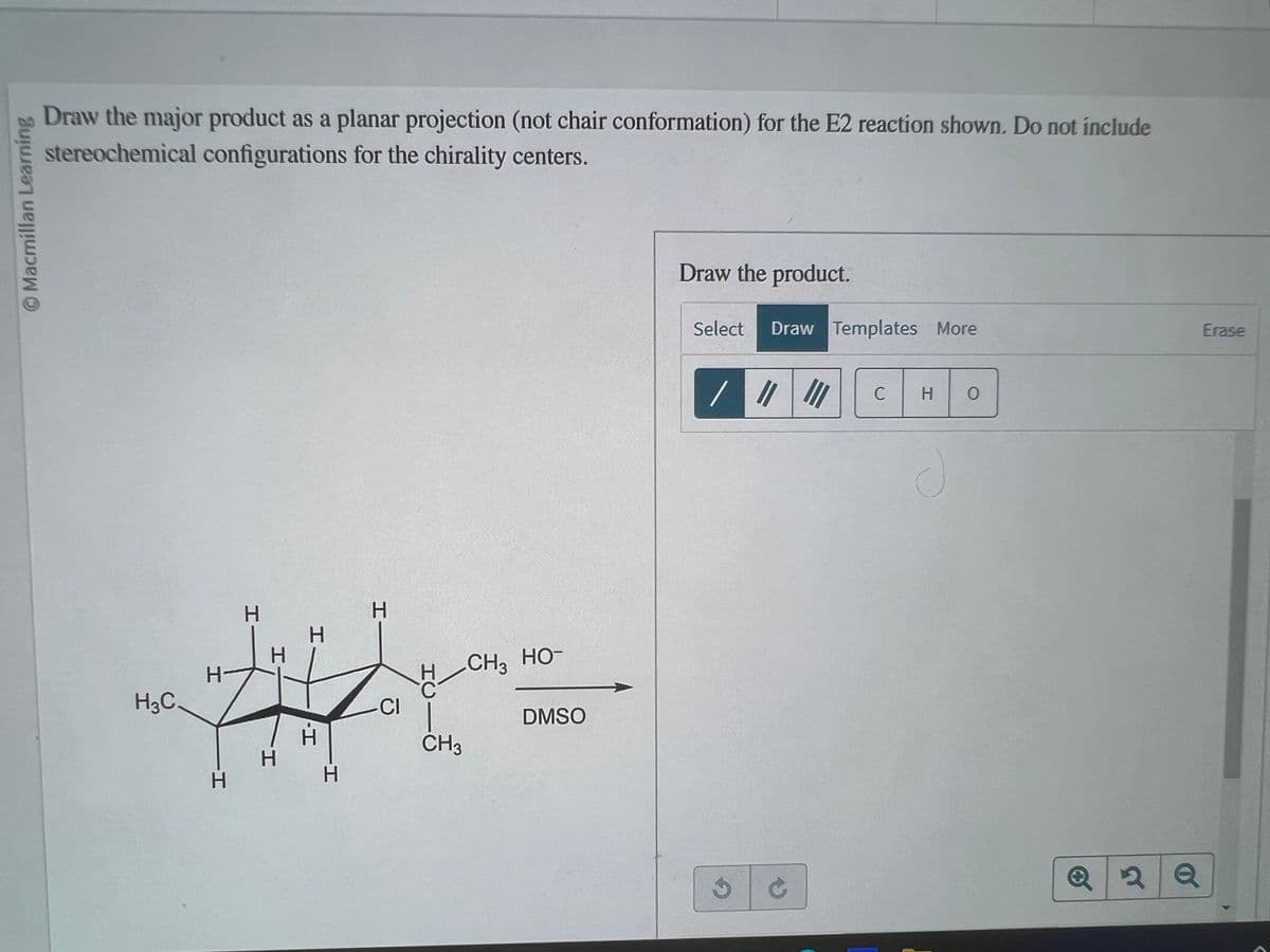 ©Macmillan Learning
Draw the major product as a planar projection (not chair conformation) for the E2 reaction shown. Do not include
stereochemical configurations for the chirality centers.
H3C
H-
H
H
H
H
H
H
CI
H CH3 HO-
CH3
DMSO
Draw the product.
Select
3
Draw Templates More
11
C
III
C
H
O
Q2Q
Erase