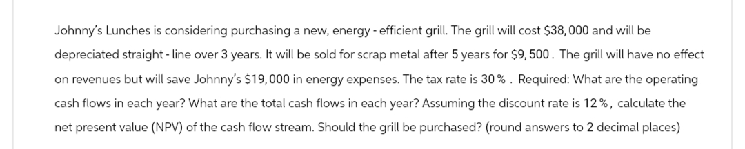 Johnny's Lunches is considering purchasing a new, energy-efficient grill. The grill will cost $38,000 and will be
depreciated straight-line over 3 years. It will be sold for scrap metal after 5 years for $9,500. The grill will have no effect
on revenues but will save Johnny's $19,000 in energy expenses. The tax rate is 30%. Required: What are the operating
cash flows in each year? What are the total cash flows in each year? Assuming the discount rate is 12%, calculate the
net present value (NPV) of the cash flow stream. Should the grill be purchased? (round answers to 2 decimal places)