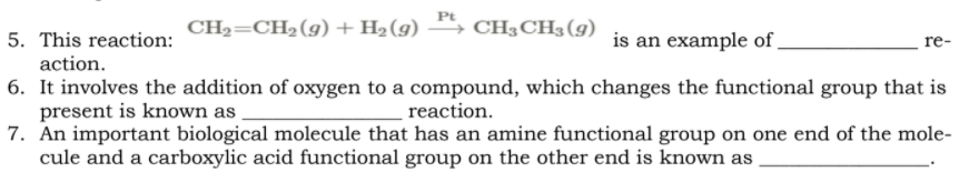 CH2=CH2(g) + H2(g)
CH3CH3 (g)
is an example of .
5. This reaction:
action.
re-
6. It involves the addition of oxygen to a compound, which changes the functional group that is
present is known as
7. An important biological molecule that has an amine functional group on one end of the mole-
cule and a carboxylic acid functional group on the other end is known as
reaction.
