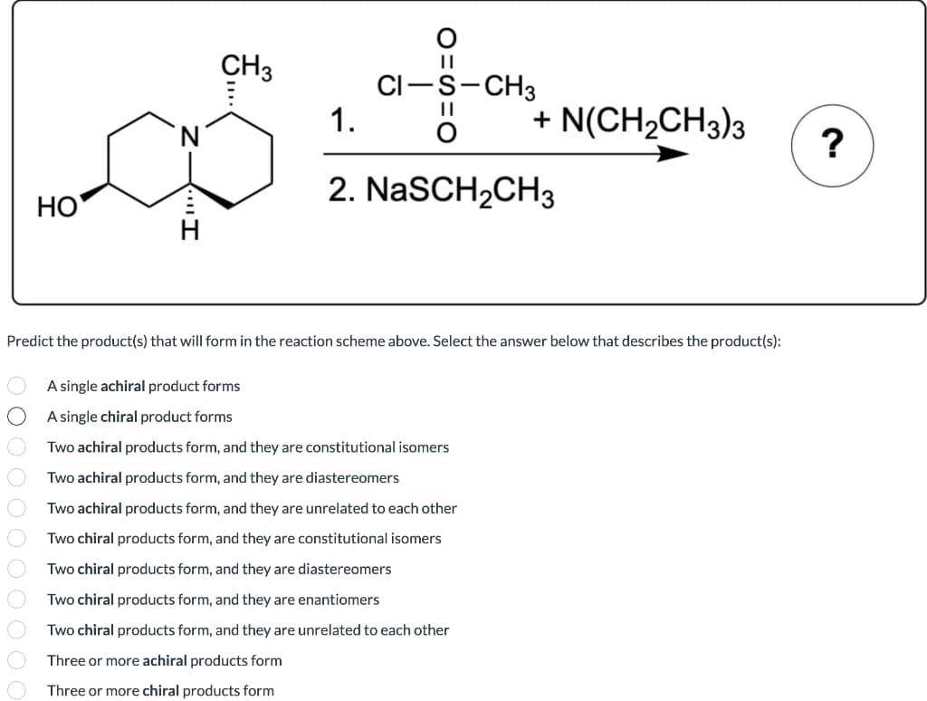 CH3
CI-s-CH3
1.
+ N(CH2CH3)3
?
2. NaSCH2CH3
НО
Predict the product(s) that will form in the reaction scheme above. Select the answer below that describes the product(s):
A single achiral product forms
A single chiral product forms
Two achiral products form, and they are constitutional isomers
Two achiral products form, and they are diastereomers
Two achiral products form, and they are unrelated to each other
Two chiral products form, and they are constitutional isomers
Two chiral products form, and they are diastereomers
Two chiral products form, and they are enantiomers
Two chiral products form, and they are unrelated to each other
Three or more achiral products form
Three or more chiral products form
