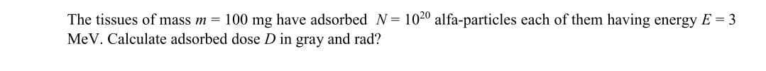 The tissues of mass m 100 mg have adsorbed N= 1020 alfa-particles each of them having energy E = 3
MeV. Calculate adsorbed dose D in gray and rad?
