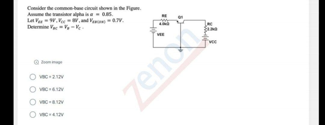 Consider the common-base circuit shown in the Figure.
Assume the transistor alpha is a = 0.85.
Let VgE = 9V, Vcc = 8V, and VEB(ON) = 0.7V.
Determine VRc = Vg - Vc .
RE
Q1
4.0ka
O Zoom image
VBC = 2.12V
O VBC = 6.12V
O VBC = 8.12V
VBC = 4.12V
OOO
zeno
