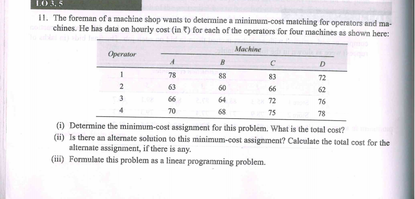 LO 3, 5
11. The foreman of a machine shop wants to determine a minimum-cost matching for operators and ma-
chines. He has data on hourly cost (in ?) for each of the operators for four machines as shown here:
Machine
Operator
A
B
D
1
78
88
83
72
2
63
60
66
62
3
66
64
72
76
4
70
68
75
78
(i) Determine the minimum-cost assignment for this problem. What is the total cost?
(ii) Is there an alternate solution to this minimum-cost assignment? Calculate the total cost for the
alternate assignment, if there is any.
(iii) Formulate this problem as a linear programming problem.
