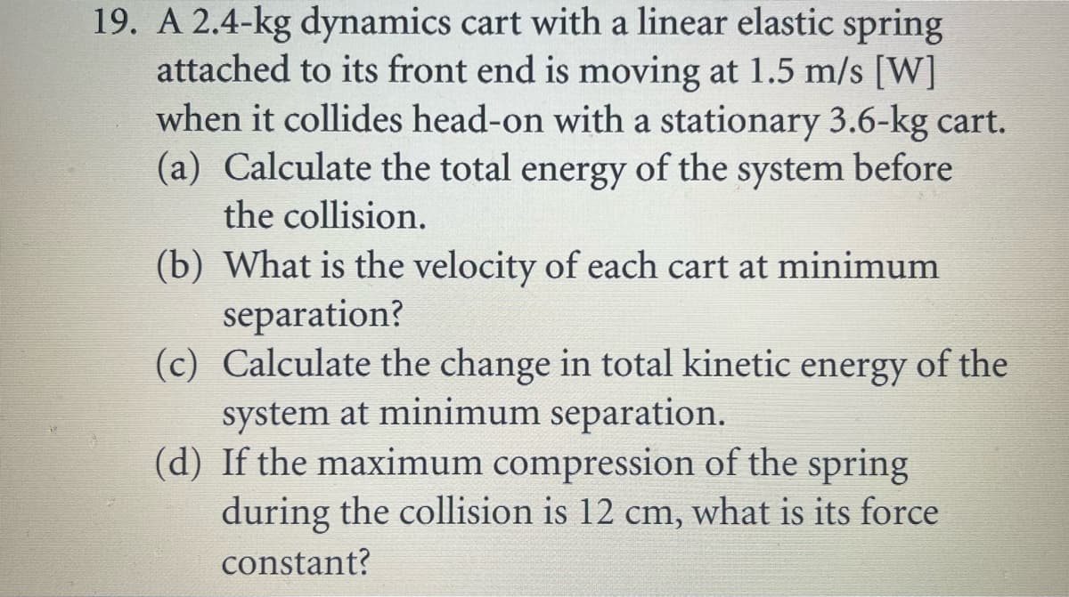 19. A 2.4-kg dynamics cart with a linear elastic spring
attached to its front end is moving at 1.5 m/s [W]
when it collides head-on with a stationary 3.6-kg cart.
(a) Calculate the total energy of the system before
the collision.
(b) What is the velocity of each cart at minimum
separation?
(c) Calculate the change in total kinetic energy of the
system at minimum separation.
(d) If the maximum compression of the spring
during the collision is 12 cm, what is its force
constant?
