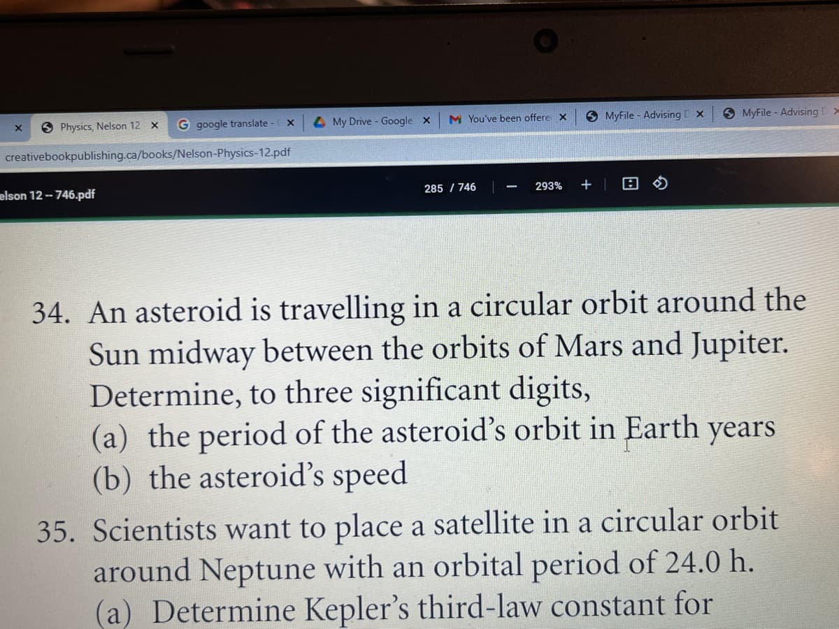 3 Physics, Nelson 12 x
G google translate-
4 My Drive - Google x
M You've been offere x
9 MyFile - Advising x
9 MyFile - Advising
creativebookpublishing.ca/books/Nelson-Physics-12.pdf
elson 12- 746.pdf
285 / 746
293%
34. An asteroid is travelling in a circular orbit around the
Sun midway between the orbits of Mars and Jupiter.
Determine, to three significant digits,
(a) the period of the asteroid's orbit in Earth years
(b) the asteroid's speed
35. Scientists want to place a satellite in a circular orbit
around Neptune with an orbital period of 24.0 h.
(a) Determine Kepler's third-law constant for
