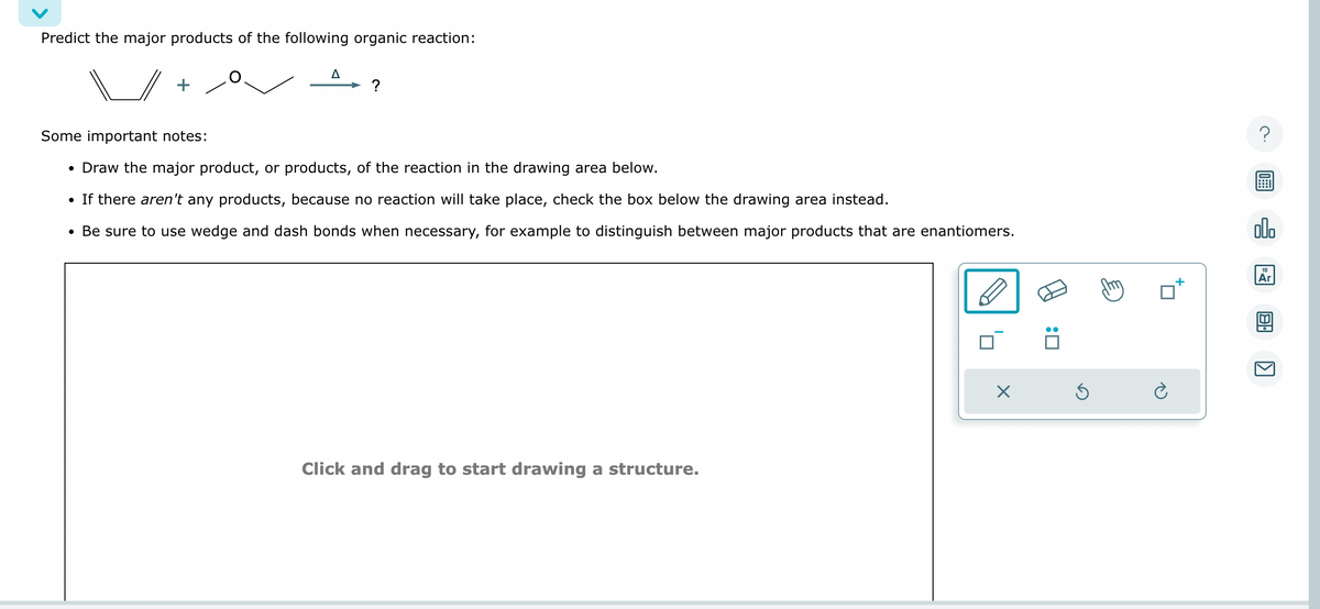 Predict the major products of the following organic reaction:
+
A
?
Some important notes:
• Draw the major product, or products, of the reaction in the drawing area below.
• If there aren't any products, because no reaction will take place, check the box below the drawing area instead.
• Be sure to use wedge and dash bonds when necessary, for example to distinguish between major products that are enantiomers.
Click and drag to start drawing a structure.
X
:0
Ś
?
olo
18
Ar
8.
K