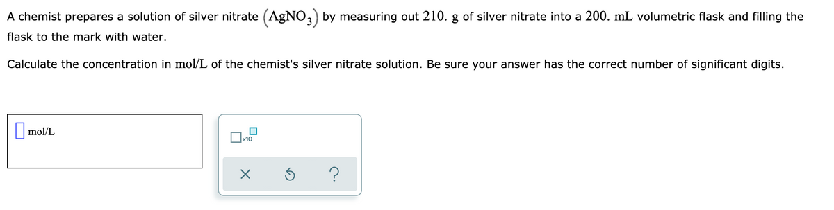 A chemist prepares a solution of silver nitrate (AGNO,) by measuring out 210. g of silver nitrate into a 200. mL volumetric flask and filling the
flask to the mark with water.
Calculate the concentration in mol/L of the chemist's silver nitrate solution. Be sure your answer has the correct number of significant digits.
|mol/L
