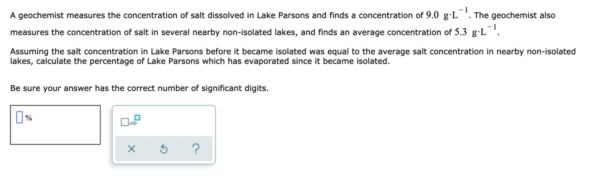 -1
A geochemist measures the concentration of salt dissolved in Lake Parsons and finds a concentration of 9.0 g·L
The geochemist also
measures the concentration of salt in several nearby non-isolated lakes, and finds an average concentration of 5.3 g·L *.
Assuming the salt concentration in Lake Parsons before it became isolated was equal to the average salt concentration in nearby non-isolated
lakes, calculate the percentage of Lake Parsons which has evaporated since it became isolated.
Be sure your answer has the correct number of significant digits.
x10
