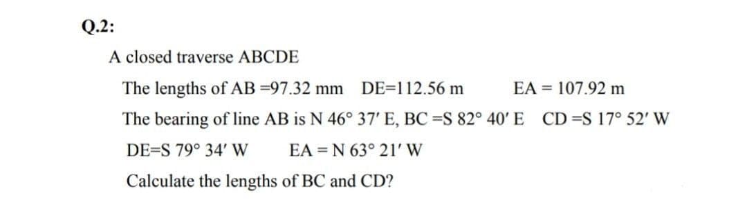 Q.2:
A closed traverse ABCDE
The lengths of AB =97.32 mm DE=112.56 m
EA = 107.92 m
The bearing of line AB is N 46° 37' E, BC =S 82° 40' E CD=S 17° 52' W
DE=S 79° 34' W
EA = N 63° 21' W
Calculate the lengths of BC and CD?
