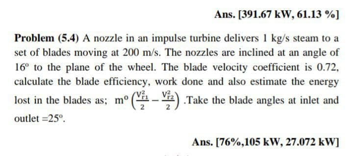 Ans. [391.67 kW, 61.13 %]
Problem (5.4) A nozzle in an impulse turbine delivers 1 kg/s steam to a
set of blades moving at 200 m/s. The nozzles are inclined at an angle of
16° to the plane of the wheel. The blade velocity coefficient is 0.72,
calculate the blade efficiency, work done and also estimate the energy
V?.
lost in the blades as; m° (-2).Take the blade angles at inlet and
2
outlet =25°.
Ans. [76%,105 kW, 27.072 kW]
