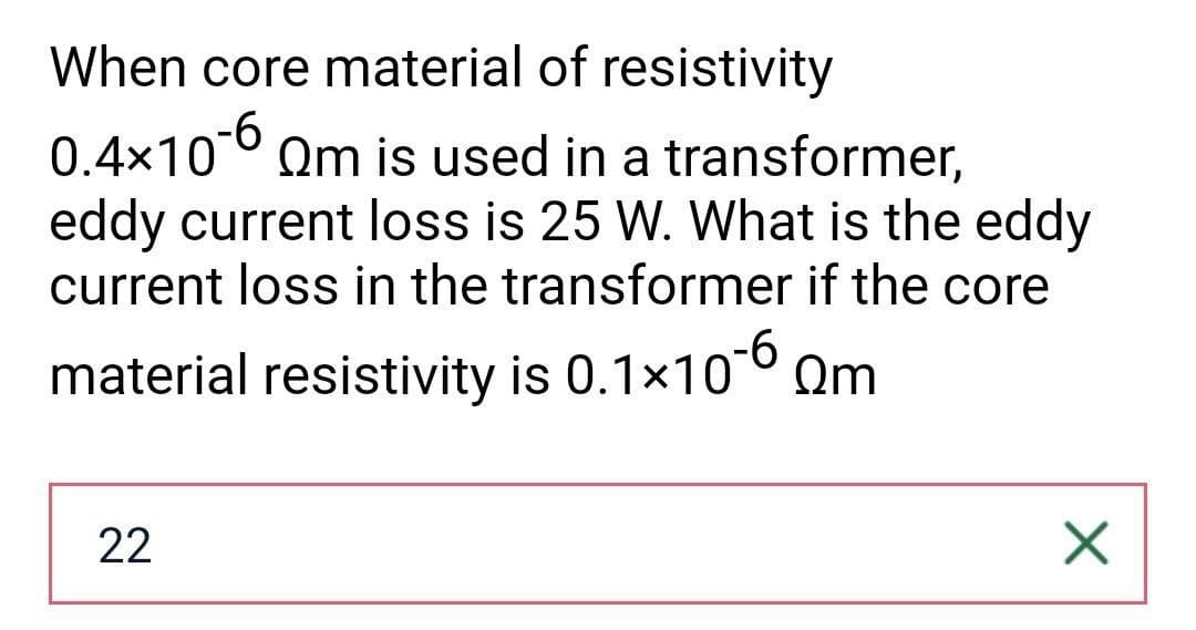 When core material of resistivity
0.4x10-6 Qm is used in a transformer,
eddy current loss is 25 W. What is the eddy
current loss in the transformer if the core
material resistivity is 0.1×10-60m
22
X