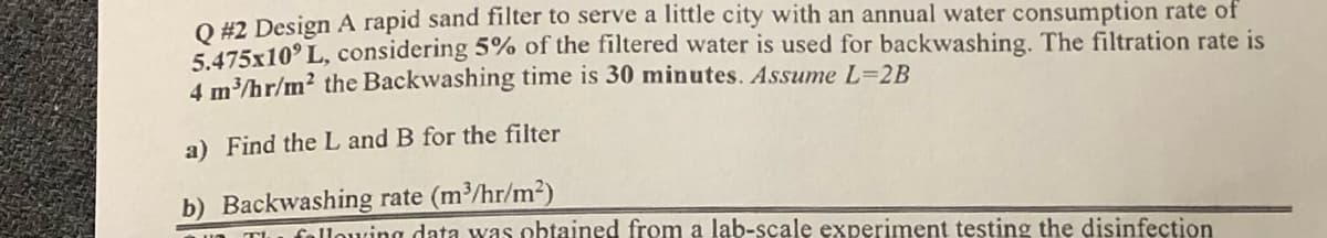 Q #2 Design A rapid sand filter to serve a little city with an annual water consumption rate of
5.475x10' L, considering 5% of the filtered water is used for backwashing. The filtration rate is
4 m³/hr/m² the Backwashing time is 30 minutes. Assume L=2B
a) Find the L and B for the filter
b) Backwashing rate (m³/hr/m²)
The following data was obtained from a lab-scale experiment testing the disinfection