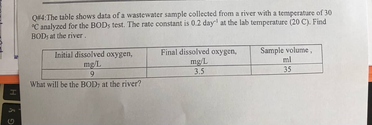 H
Gy
Q#4:The table shows data of a wastewater sample collected from a river with a temperature of 30
°C analyzed for the BODs test. The rate constant is 0.2 day-¹ at the lab temperature (20 C). Find
BODs at the river.
Initial dissolved oxygen,
mg/L
9
What will be the BOD7 at the river?
Final dissolved oxygen,
mg/L
3.5
Sample volume,
ml
35