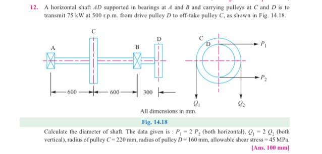 12. A horizontal shaft AD supported in bearings at A and B and carrying pulleys at C and D is to
transmit 75 kW at 500 r.p.m. from drive pulley D to off-take pulley C, as shown in Fig. 14.18.
P₁
A
IPE
-P₂
-600
600-
300-
9₂
All dimensions in mm.
Fig. 14.18
Calculate the diameter of shaft. The data given is: P,-2 P, (both horizontal), Q, 2 Q₂ (both
vertical), radius of pulley C-220 mm, radius of pulley D 160 mm, allowable shear stress - 45 MPa.
[Ans. 100 mm]