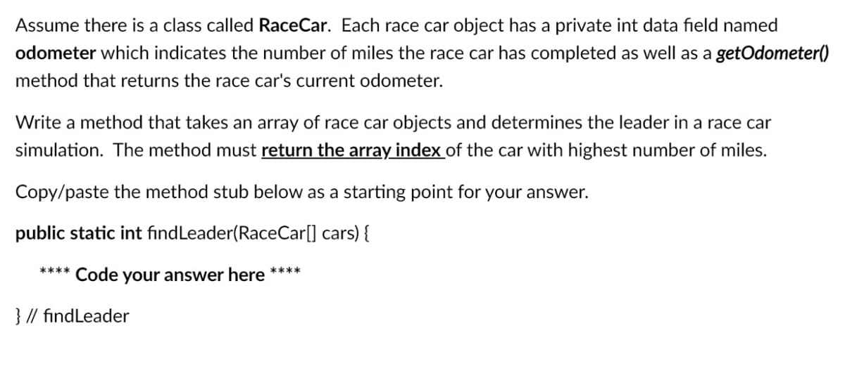 Assume there is a class called RaceCar. Each race car object has a private int data field named
odometer which indicates the number of miles the race car has completed as well as a getOdometer()
method that returns the race car's current odometer.
Write a method that takes an array of race car objects and determines the leader in a race car
simulation. The method must return the array index of the car with highest number of miles.
Copy/paste the method stub below as a starting point for your answer.
public static int findLeader(RaceCar[] cars) {
**** Code
your answer here ****
} // findLeader
