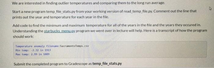 We are interested in finding outlier temperatures and comparing them to the long run average.
Start a new program temp_file_stats.py from your working version of read temp file.py. Comment out the line that
prints out the year and temperature for each year in the file.
Add code to find the minimum and maximum temperature for all of the years in the file and the years they occured in.
Understanding the starbucks menu.RY. program we went over in lecture will help. Here is a transcript of how the program
should work:
Temperature anomaly filenane: SacranentoTemps.csv
Min temp: -2.32 in 1913
Max temp: 2.99 in 1889
Submit the completed program to Gradescope as temp_file_stats.py

