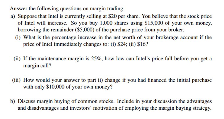Answer the following questions on margin trading.
a) Suppose that Intel is currently selling at $20 per share. You believe that the stock price
of Intel will increase. So you buy 1,000 shares using $15,000 of your own money,
borrowing the remainder ($5,000) of the purchase price from your broker.
(i) What is the percentage increase in the net worth of your brokerage account if the
price of Intel immediately changes to: (i) $24; (ii) $16?
(ii) If the maintenance margin is 25%, how low can Intelľ's price fall before you get a
margin call?
(iii) How would your answer to part ii) change if you had financed the initial purchase
with only $10,000 of your own money?
b) Discuss margin buying of common stocks. Include in your discussion the advantages
and disadvantages and investors' motivation of employing the margin buying strategy.
