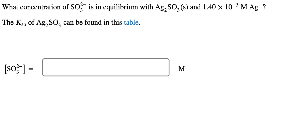 What concentration of SO3 is in equilibrium with Ag₂ SO₂ (s) and 1.40 × 10−³ M Ag+ ?
The Ksp of Ag₂SO3 can be found in this table.
[so²-] =
M