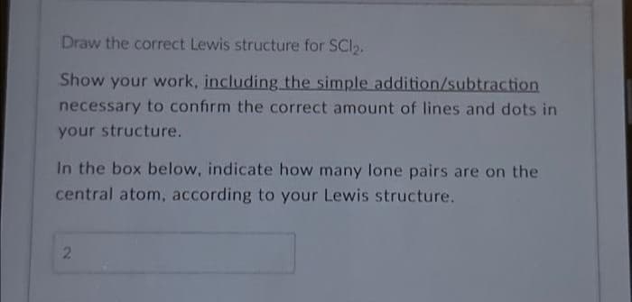 Draw the correct Lewis structure for SC1₂.
Show your work, including the simple addition/subtraction
necessary to confirm the correct amount of lines and dots in
your structure.
In the box below, indicate how many lone pairs are on the
central atom, according to your Lewis structure.
2