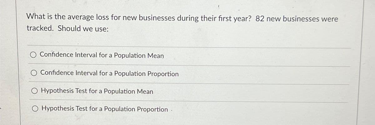 What is the average loss for new businesses during their first year? 82 new businesses were
tracked. Should we use:
O Confidence Interval for a Population Mean
O Confidence Interval for a Population Proportion
O Hypothesis Test for a Population Mean
O Hypothesis Test for a Population Proportion