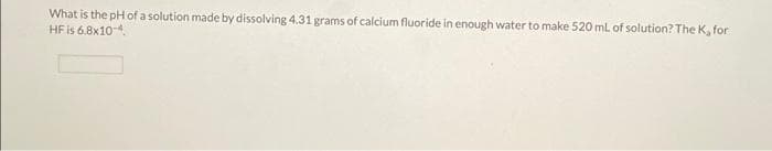 What is the pH of a solution made by dissolving 4.31 grams of calcium fluoride in enough water to make 520 mL of solution? The K, for
HF is 6.8x10-4.