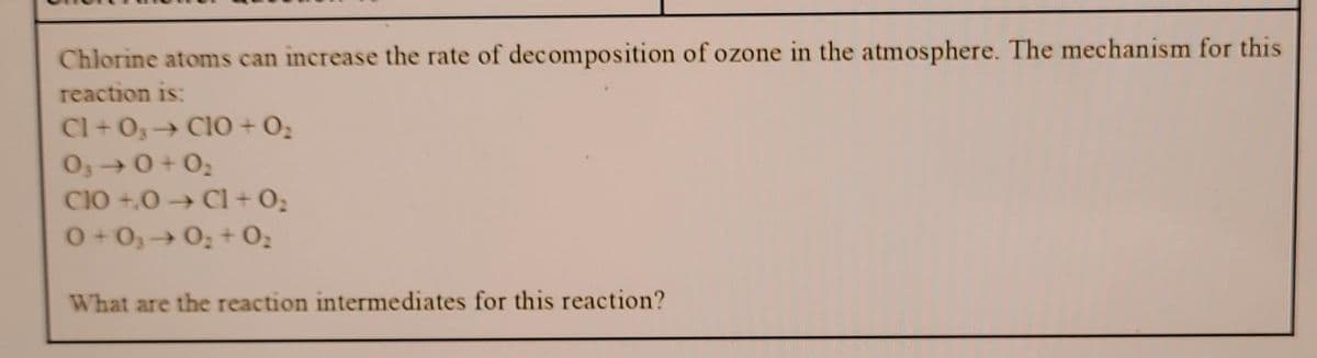 Chlorine atoms can increase the rate of decomposition of ozone in the atmosphere. The mechanism for this
reaction is:
CI+03 → CIO + 0₂
03-0+0₂
CIO +,0 → C1 + 0₂
0+0₂ 0₂ + 0₂
What are the reaction intermediates for this reaction?