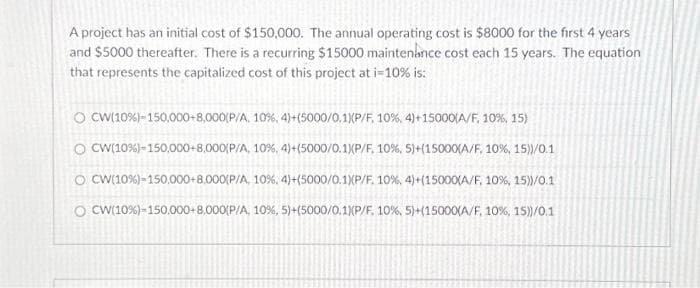 A project has an initial cost of $150,000. The annual operating cost is $8000 for the first 4 years
and $5000 thereafter. There is a recurring $15000 maintenance cost each 15 years. The equation
that represents the capitalized cost of this project at i-10% is:
O CW(10%) - 150,000+8,000(P/A, 10%, 4)+(5000/0.1) (P/F, 10%, 4)+15000(A/F, 10%, 15)
O CW(10%) -150,000+8,000(P/A, 10 %, 4)+(5000/0.1) (P/F, 10%, 5)+( 15000 (A/F. 10 %, 15))/0.1
O CW(10%) - 150,000+8.000(P/A, 10 %, 4) + (5000/0.1) (P/F. 10 %, 4) + (15000 (A/F, 10%, 15))/0.11
O CW(10 %) -150,000+8,000(P/A, 10%, 5)+(5000/0.1) (P/F. 10%, 5) + ( 15000 (A/F, 10%, 15))/0.1