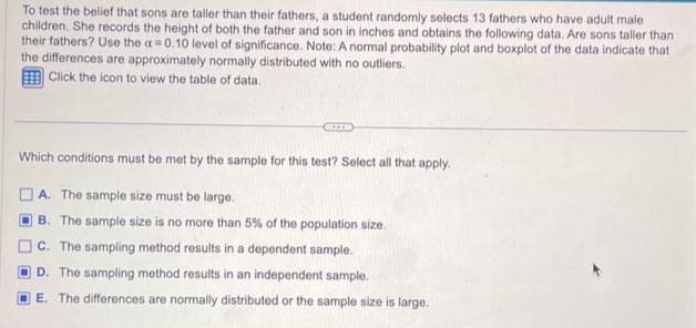 To test the belief that sons are taller than their fathers, a student randomly selects 13 fathers who have adult male
children. She records the height of both the father and son in inches and obtains the following data. Are sons taller than
their fathers? Use the a=0.10 level of significance. Note: A normal probability plot and boxplot of the data indicate that
the differences are approximately normally distributed with no outliers.
Click the icon to view the table of data.
Which conditions must be met by the sample for this test? Select all that apply.
A. The sample size must be large.
B. The sample size is no more than 5% of the population size.
C. The sampling method results in a dependent sample.
D. The sampling method results in an independent sample.
E. The differences are normally distributed or the sample size is large.
D