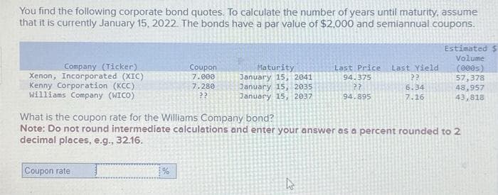 You find the following corporate bond quotes. To calculate the number of years until maturity, assume
that it is currently January 15, 2022. The bonds have a par value of $2,000 and semiannual coupons.
Company (Ticker)
Xenon, Incorporated (XIC)
Kenny Corporation (KCC)
Williams Company (WICO)
Coupon
7.000
7.280
??
Coupon rate
Maturity
January 15, 2041
January 15, 2035
January 15, 2037
Last Price Last Yield
94.375
??
94.895
4
??
6.34
7.16
What is the coupon rate for the Williams Company bond?
Note: Do not round intermediate calculations and enter your answer as a percent rounded to 2
decimal places, e.g., 32.16.
Estimated
Volume
(000s)
57,378
48,957
43,818