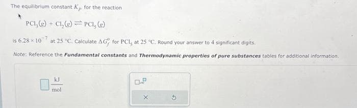 The equilibrium constant Kp for the reaction
P
PC1₂(g) + Cl₂(g) PCI, (g)
is 6.28 × 10 at 25 °C. Calculate AG for PCI, at 25 °C. Round your answer to 4 significant digits.
Note: Reference the Fundamental constants and Thermodynamic properties of pure substances tables for additional information.
mol
X