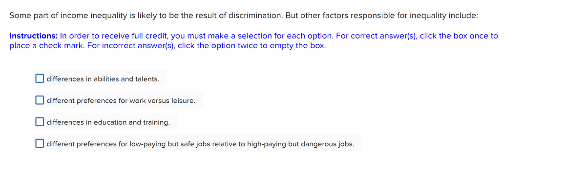 Some part of income inequality is likely to be the result of discrimination. But other factors responsible for inequality include:
Instructions: In order to receive full credit, you must make a selection for each option. For correct answer(s), click the box once to
place a check mark. For incorrect answer(s), click the option twice to empty the box.
differences in abilities and talents.
different preferences for work versus leisure.
differences in education and training.
different preferences for low-paying but safe jobs relative to high-paying but dangerous jobs.