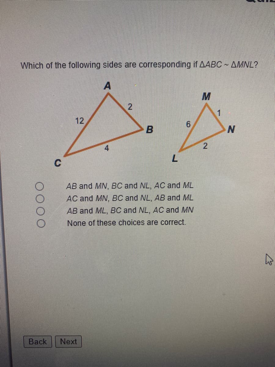 Which of the following sides are corresponding if AABC AMNL?
A
12
9.
B
C.
AB and MN, BC and NL, AC and ML
AC and MN, BC and NL, AB and ML
AB and ML, BC and NL, AC and MN
None of these choices are correct.
Back
Next
2.
L.
2.
OO00
