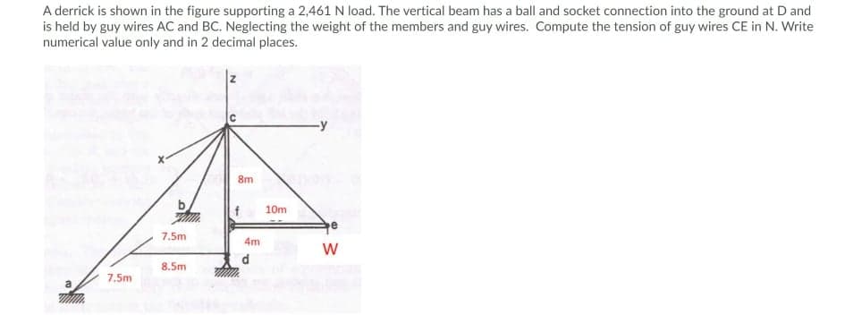 A derrick is shown in the figure supporting a 2,461 N load. The vertical beam has a ball and socket connection into the ground at D and
is held by guy wires AC and BC. Neglecting the weight of the members and guy wires. Compute the tension of guy wires CE in N. Write
numerical value only and in 2 decimal places.
8m
10m
7.5m
4m
d
8.5m
7.5m
