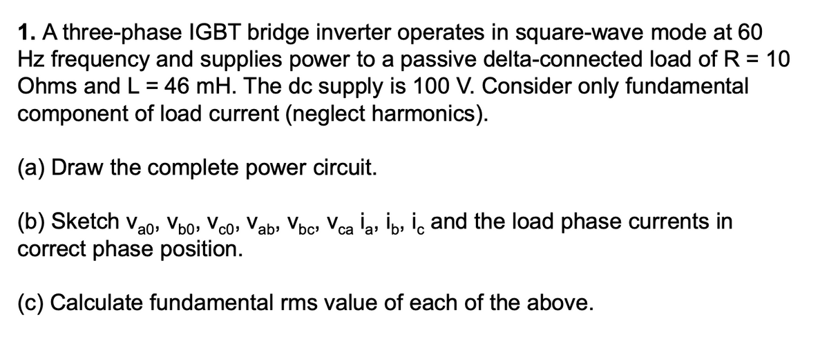 1. A three-phase IGBT bridge inverter operates in square-wave mode at 60
Hz frequency and supplies power to a passive delta-connected load of R = 10
Ohms and L = 46 mH. The dc supply is 100 V. Consider only fundamental
component of load current (neglect harmonics).
(a) Draw the complete power circuit.
(b) Sketch Vao, V60, Vco, Vab, Vbc, Vca İa, İb, iç and the load phase currents in
correct phase position.
'a'
(c) Calculate fundamental rms value of each of the above.