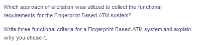 Which approach of elicitation was utilized to collect the functional
requirements for the Fingerprint Based ATM system?
Write three functional criteria for a Fingerprint Based ATM system and explain
why you chose it.
