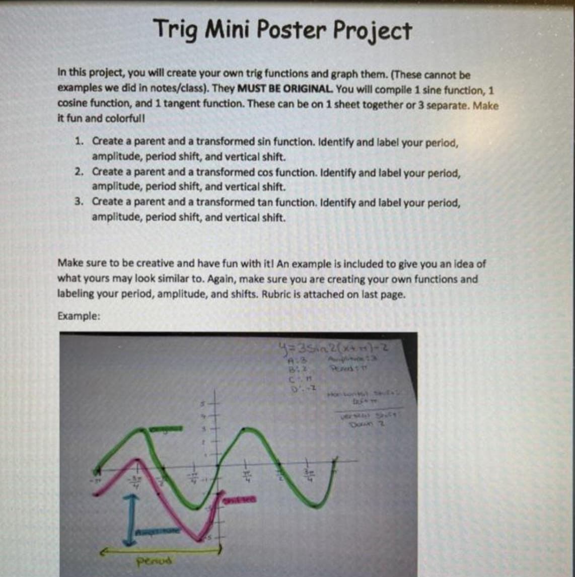 Trig Mini Poster Project
In this project, you will create your own trig functions and graph them. (These cannot be
examples we did in notes/class). They MUST BE ORIGINAL You will compile 1 sine function, 1
cosine function, and 1 tangent function. These can be on 1 sheet together or 3 separate. Make
it fun and colorfull
1. Create a parent and a transformed sin function. Identify and label your period,
amplitude, period shift, and vertical shift.
2. Create a parent and a transformed cos function. Identify and label your period,
amplitude, period shift, and vertical shift.
3. Create a parent and a transformed tan function. Identify and label your period,
amplitude, period shift, and vertical shift.
Make sure to be creative and have fun with it! An example is included to give you an idea of
what yours may look similar to. Again, make sure you are creating your own functions and
labeling your period, amplitude, and shifts. Rubric is attached on last page.
Example:
A:3
Con
Down 2
OHE
penud
