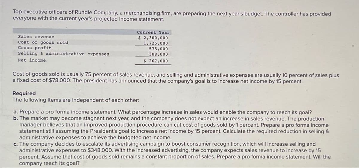 Top executive officers of Rundle Company, a merchandising firm, are preparing the next year's budget. The controller has provided
everyone with the current year's projected income statement.
Sales revenue
Cost of goods sold
Gross profit
Selling & administrative expenses
Net income
Current Year
$ 2,300,000
1,725,000
575,000
308,000
$ 267,000
Cost of goods sold is usually 75 percent of sales revenue, and selling and administrative expenses are usually 10 percent of sales plus
a fixed cost of $78,000. The president has announced that the company's goal is to increase net income by 15 percent.
Required
The following items are independent of each other:
a. Prepare a pro forma income statement. What percentage increase in sales would enable the company to reach its goal?
b. The market may become stagnant next year, and the company does not expect an increase in sales revenue. The production
manager believes that an improved production procedure can cut cost of goods sold by 1 percent. Prepare a pro forma income
statement still assuming the President's goal to increase net income by 15 percent. Calculate the required reduction in selling &
administrative expenses to achieve the budgeted net income.
c. The company decides to escalate its advertising campaign to boost consumer recognition, which will increase selling and
administrative expenses to $348,000. With the increased advertising, the company expects sales revenue to increase by 15
percent. Assume that cost of goods sold remains a constant proportion of sales. Prepare a pro forma income statement. Will the
company reach its goal?