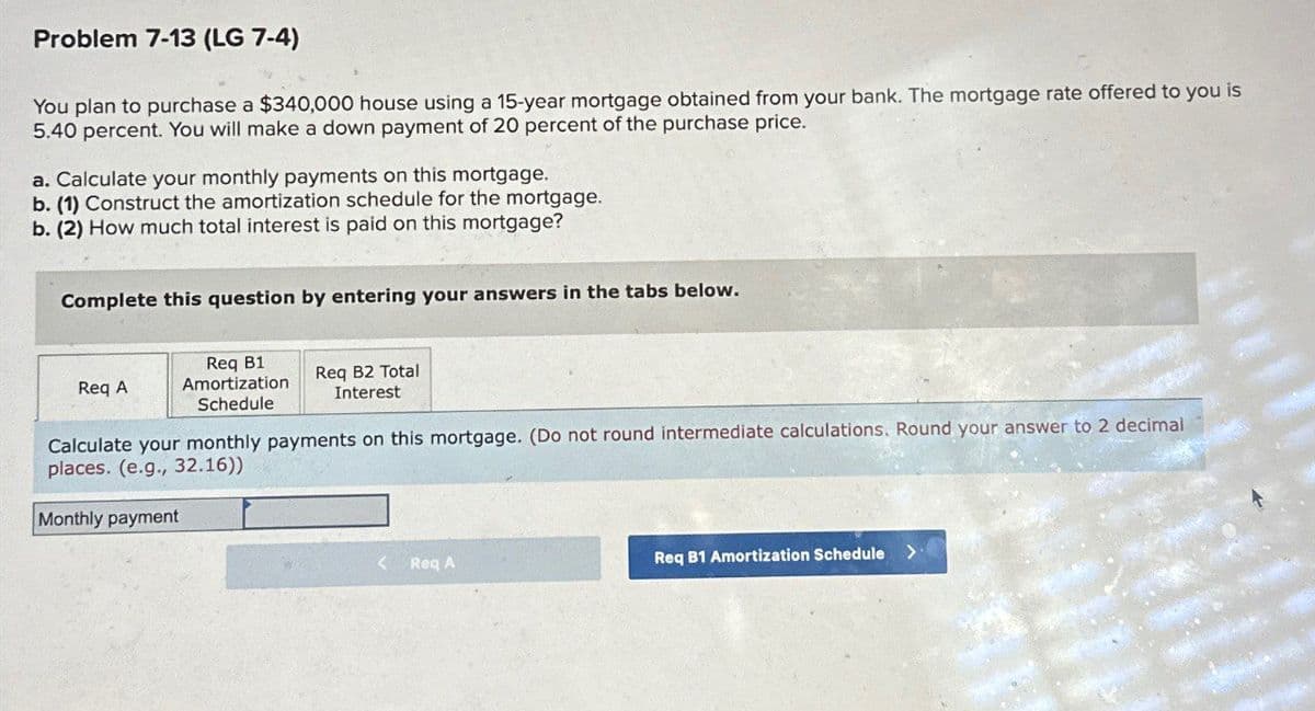 Problem 7-13 (LG 7-4)
You plan to purchase a $340,000 house using a 15-year mortgage obtained from your bank. The mortgage rate offered to you is
5.40 percent. You will make a down payment of 20 percent of the purchase price.
a. Calculate your monthly payments on this mortgage.
b. (1) Construct the amortization schedule for the mortgage.
b. (2) How much total interest is paid on this mortgage?
Complete this question by entering your answers in the tabs below.
Req A
Req B1
Amortization
Schedule
Req B2 Total
Interest
Calculate your monthly payments on this mortgage. (Do not round intermediate calculations. Round your answer to 2 decimal
places. (e.g., 32.16))
Monthly payment
<
Req A
Req B1 Amortization Schedule >